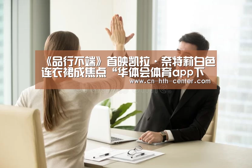 《品行不端》首映凯拉·奈特莉白色连衣裙成焦点“华体会体育app下载”(图4) 华体会官方网站入口
